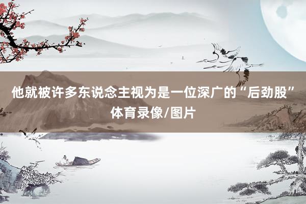 他就被许多东说念主视为是一位深广的“后劲股”体育录像/图片