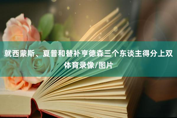 就西蒙斯、夏普和替补亨德森三个东谈主得分上双体育录像/图片