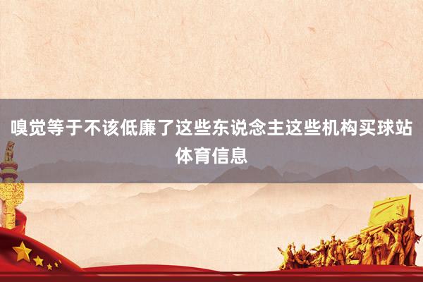 嗅觉等于不该低廉了这些东说念主这些机构买球站体育信息