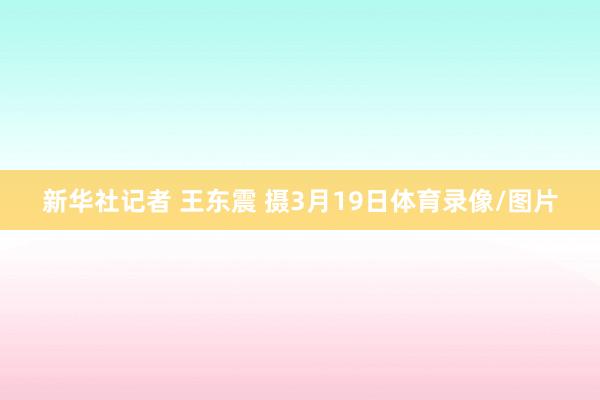 新华社记者 王东震 摄3月19日体育录像/图片