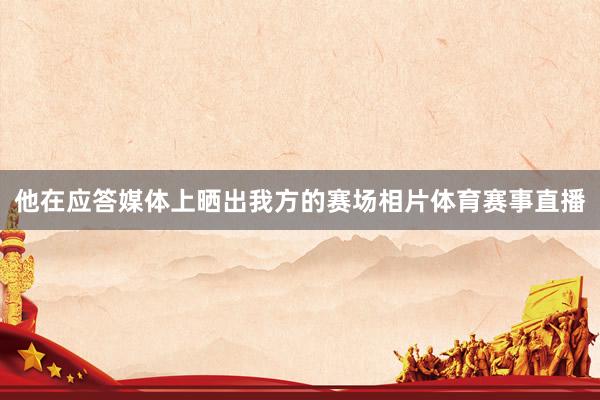 他在应答媒体上晒出我方的赛场相片体育赛事直播