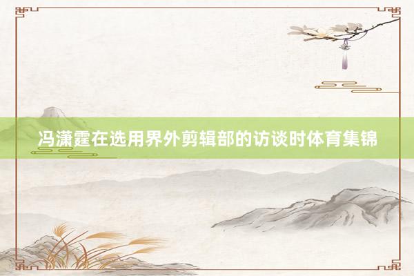 冯潇霆在选用界外剪辑部的访谈时体育集锦