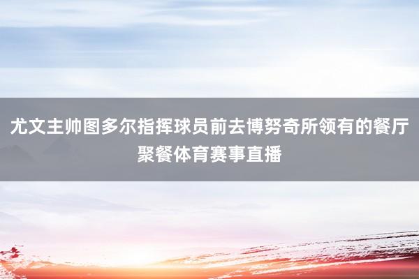 尤文主帅图多尔指挥球员前去博努奇所领有的餐厅聚餐体育赛事直播