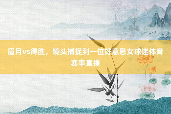 眉月vs得胜，镜头捕捉到一位好意思女球迷体育赛事直播