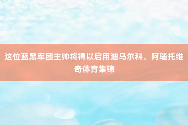 这位蓝黑军团主帅将得以启用迪马尔科、阿瑙托维奇体育集锦