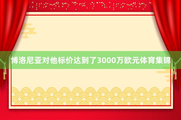 博洛尼亚对他标价达到了3000万欧元体育集锦