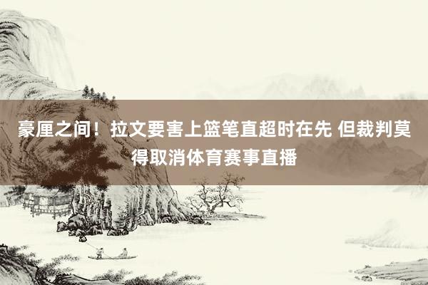 豪厘之间！拉文要害上篮笔直超时在先 但裁判莫得取消体育赛事直播