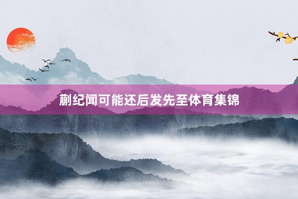 蒯纪闻可能还后发先至体育集锦