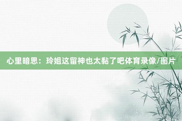 心里暗思：玲姐这留神也太黏了吧体育录像/图片
