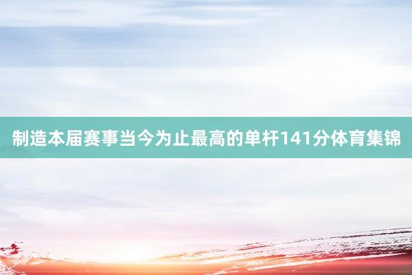 制造本届赛事当今为止最高的单杆141分体育集锦