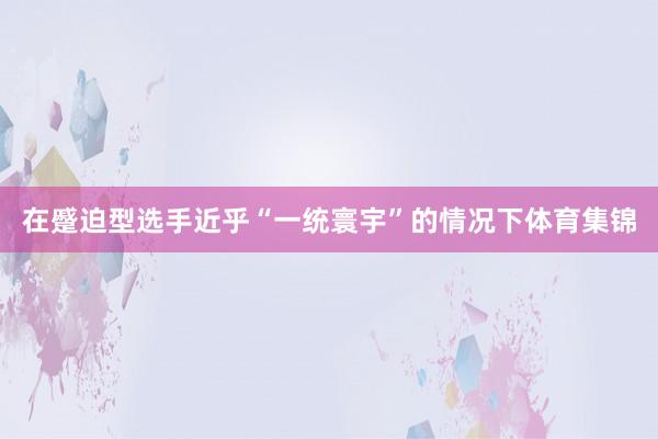在蹙迫型选手近乎“一统寰宇”的情况下体育集锦