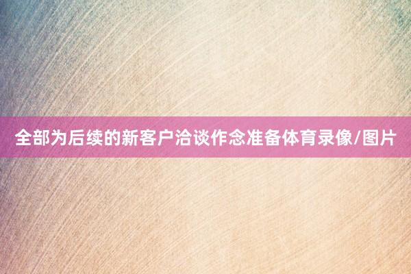 全部为后续的新客户洽谈作念准备体育录像/图片