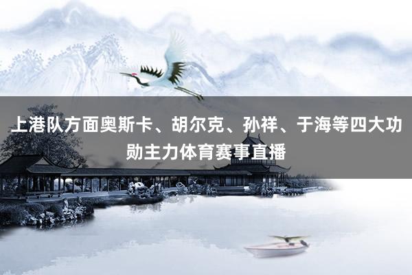 上港队方面奥斯卡、胡尔克、孙祥、于海等四大功勋主力体育赛事直播