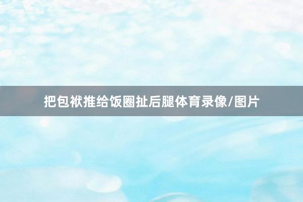 把包袱推给饭圈扯后腿体育录像/图片