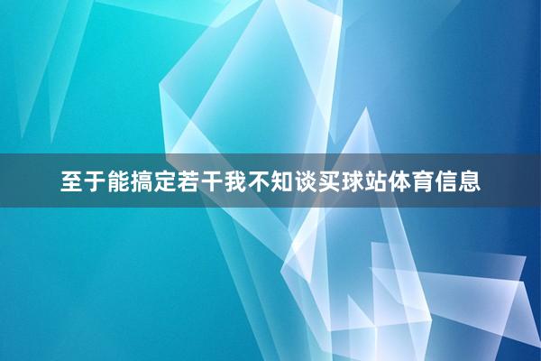 至于能搞定若干我不知谈买球站体育信息
