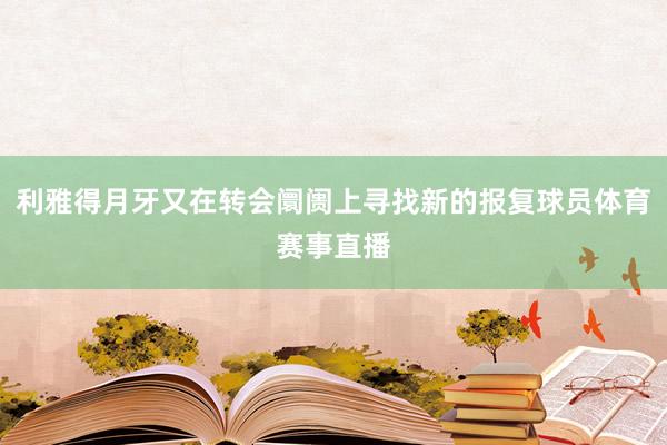 利雅得月牙又在转会阛阓上寻找新的报复球员体育赛事直播