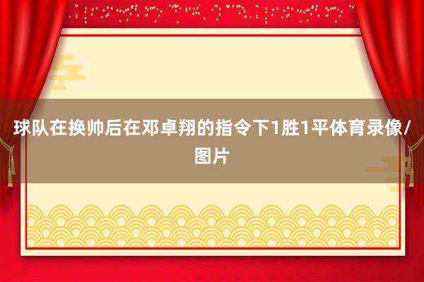球队在换帅后在邓卓翔的指令下1胜1平体育录像/图片