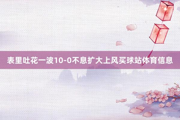 表里吐花一波10-0不息扩大上风买球站体育信息