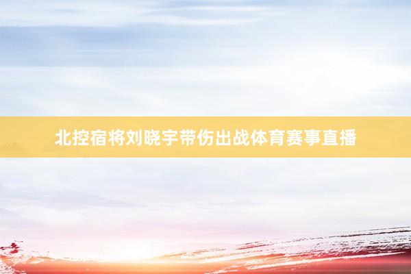 北控宿将刘晓宇带伤出战体育赛事直播