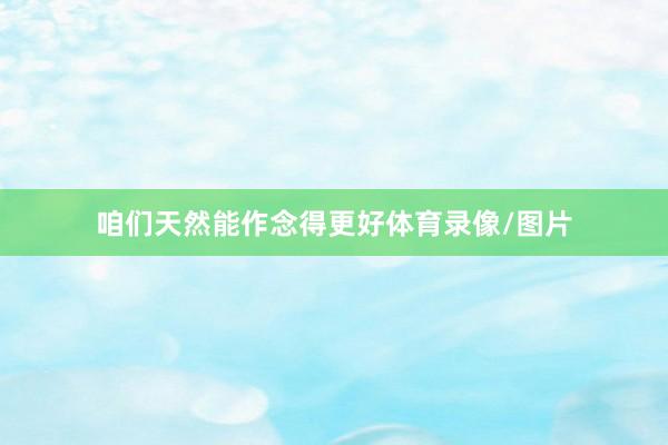 咱们天然能作念得更好体育录像/图片
