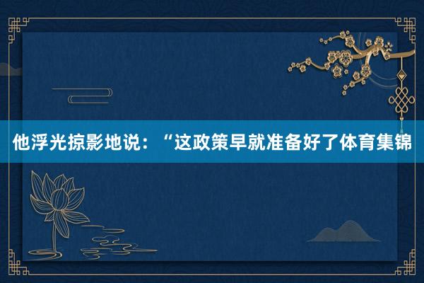 他浮光掠影地说：“这政策早就准备好了体育集锦