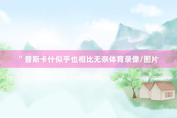 ”普斯卡什似乎也相比无奈体育录像/图片