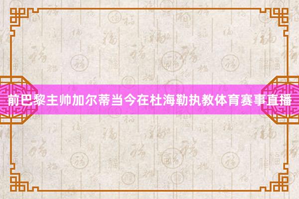 前巴黎主帅加尔蒂当今在杜海勒执教体育赛事直播