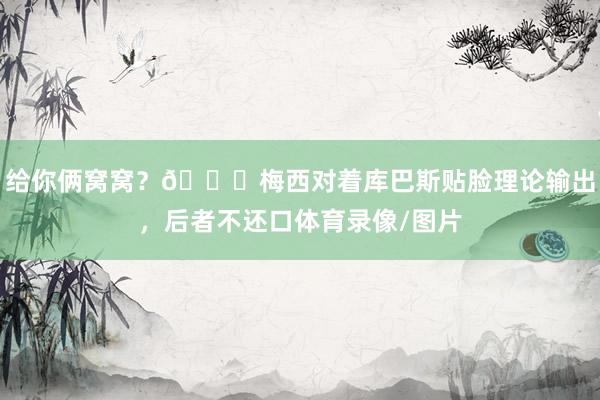 给你俩窝窝？👀梅西对着库巴斯贴脸理论输出，后者不还口体育录像/图片