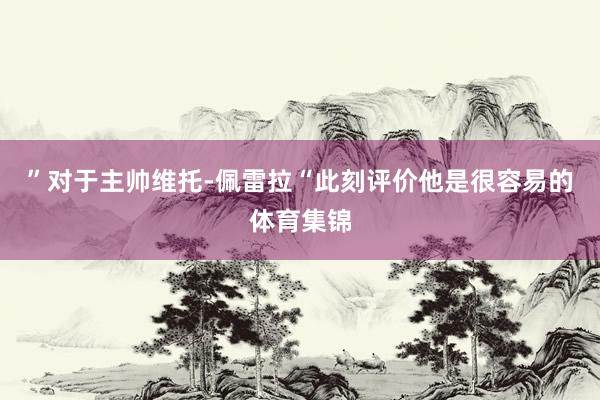 ”对于主帅维托-佩雷拉“此刻评价他是很容易的体育集锦