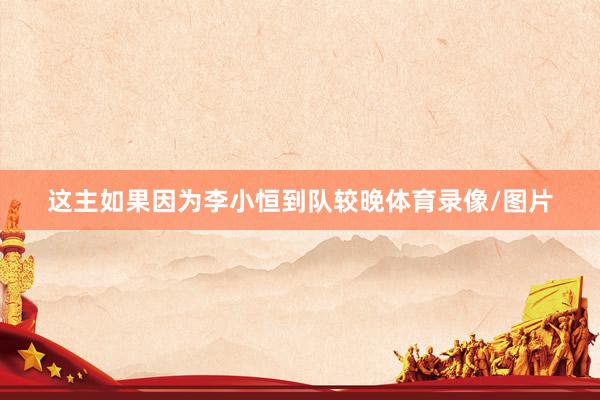 这主如果因为李小恒到队较晚体育录像/图片