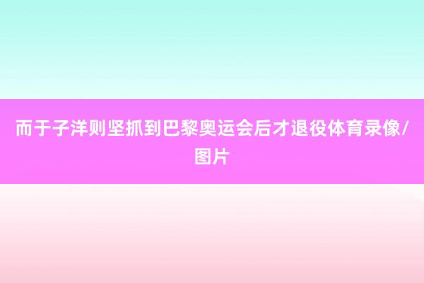 而于子洋则坚抓到巴黎奥运会后才退役体育录像/图片