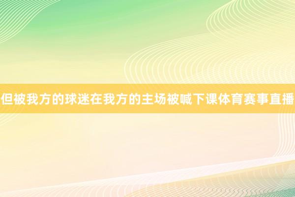 但被我方的球迷在我方的主场被喊下课体育赛事直播