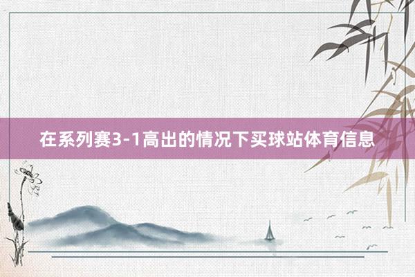 在系列赛3-1高出的情况下买球站体育信息