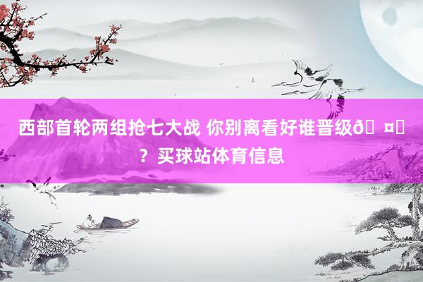 西部首轮两组抢七大战 你别离看好谁晋级🤔？买球站体育信息