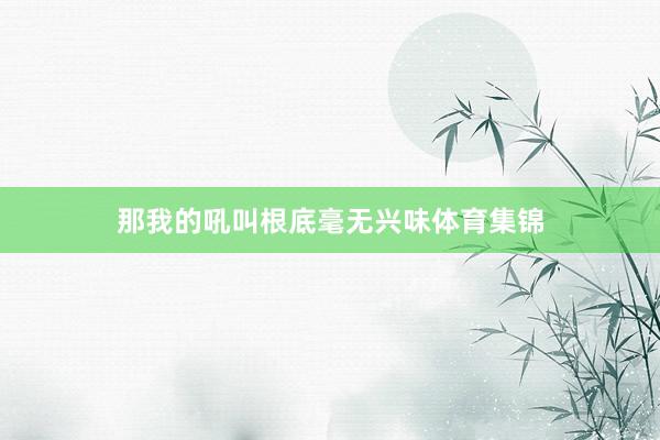 那我的吼叫根底毫无兴味体育集锦