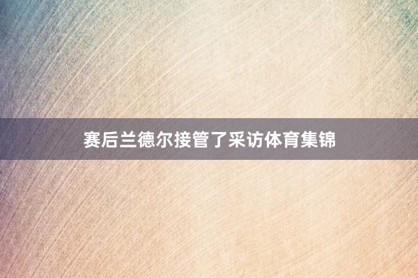 赛后兰德尔接管了采访体育集锦