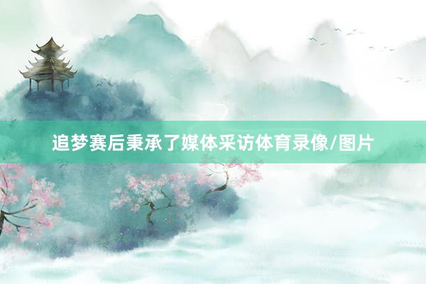 追梦赛后秉承了媒体采访体育录像/图片