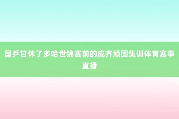 国乒甘休了多哈世锦赛前的成齐顽固集训体育赛事直播