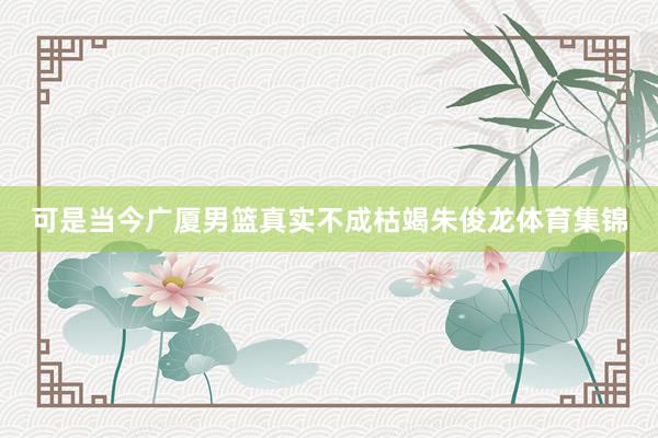 可是当今广厦男篮真实不成枯竭朱俊龙体育集锦