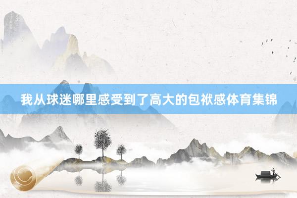 我从球迷哪里感受到了高大的包袱感体育集锦