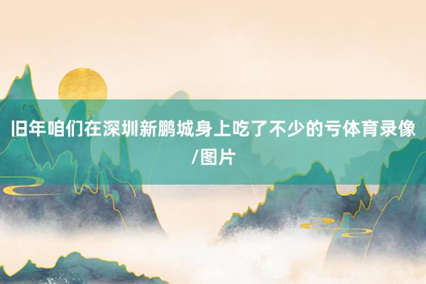 旧年咱们在深圳新鹏城身上吃了不少的亏体育录像/图片