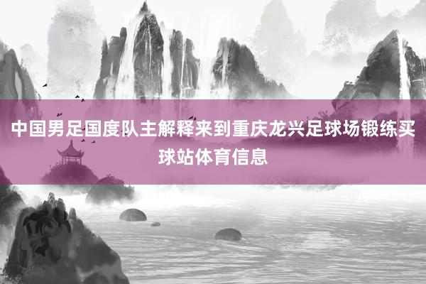 中国男足国度队主解释来到重庆龙兴足球场锻练买球站体育信息