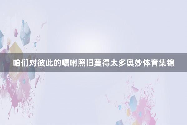 咱们对彼此的嘱咐照旧莫得太多奥妙体育集锦