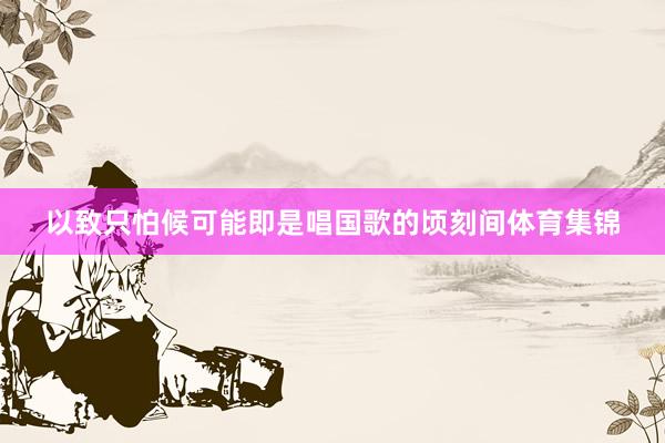 以致只怕候可能即是唱国歌的顷刻间体育集锦