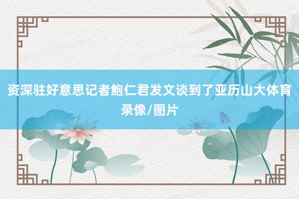 资深驻好意思记者鲍仁君发文谈到了亚历山大体育录像/图片