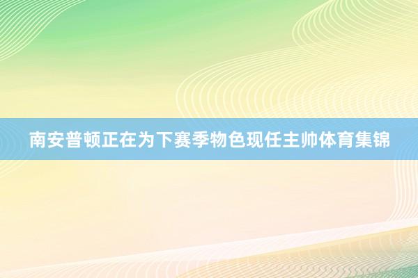 南安普顿正在为下赛季物色现任主帅体育集锦