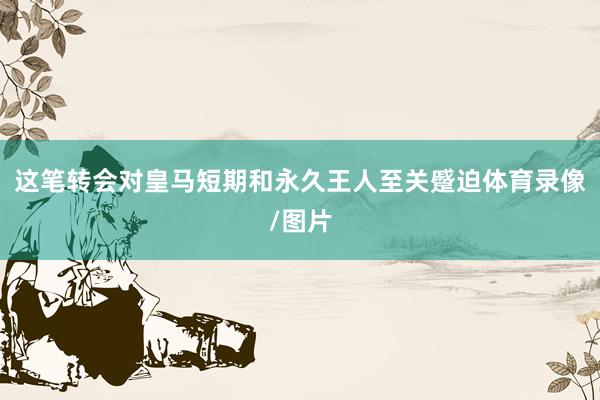 这笔转会对皇马短期和永久王人至关蹙迫体育录像/图片
