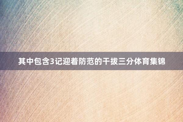 其中包含3记迎着防范的干拔三分体育集锦