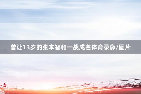 曾让13岁的张本智和一战成名体育录像/图片