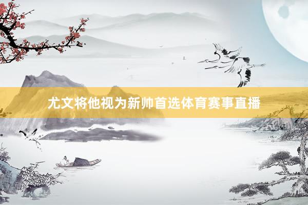 尤文将他视为新帅首选体育赛事直播